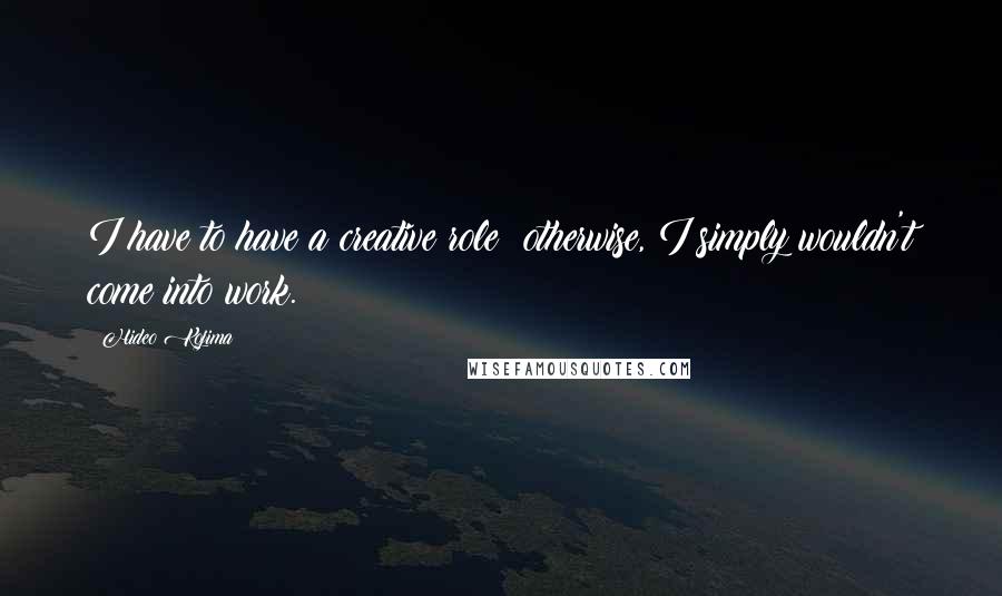 Hideo Kojima Quotes: I have to have a creative role; otherwise, I simply wouldn't come into work.