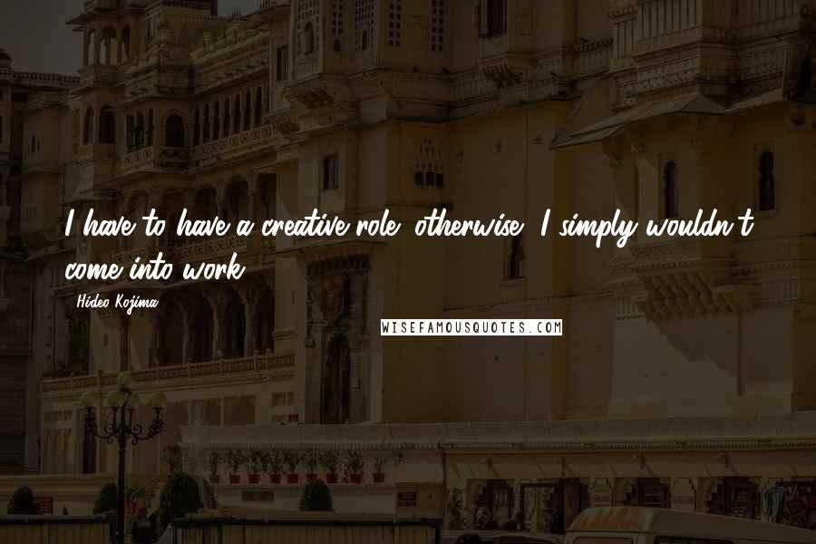 Hideo Kojima Quotes: I have to have a creative role; otherwise, I simply wouldn't come into work.