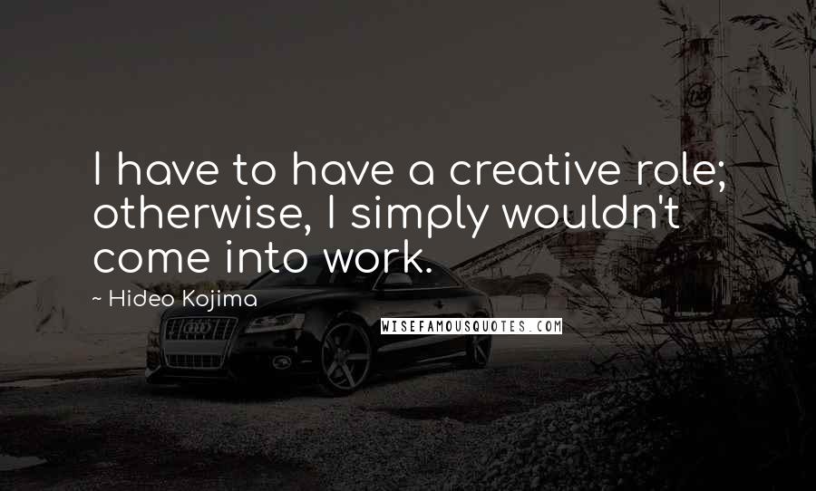 Hideo Kojima Quotes: I have to have a creative role; otherwise, I simply wouldn't come into work.