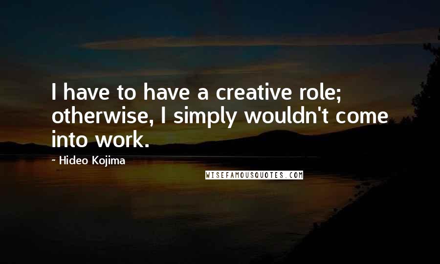 Hideo Kojima Quotes: I have to have a creative role; otherwise, I simply wouldn't come into work.