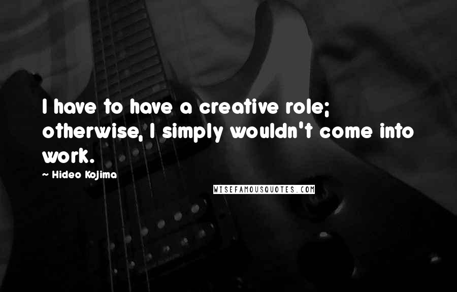 Hideo Kojima Quotes: I have to have a creative role; otherwise, I simply wouldn't come into work.