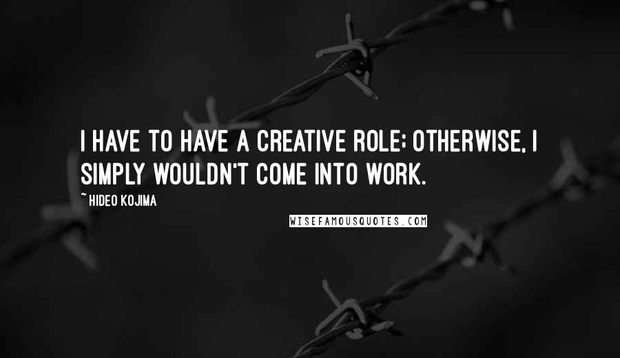 Hideo Kojima Quotes: I have to have a creative role; otherwise, I simply wouldn't come into work.