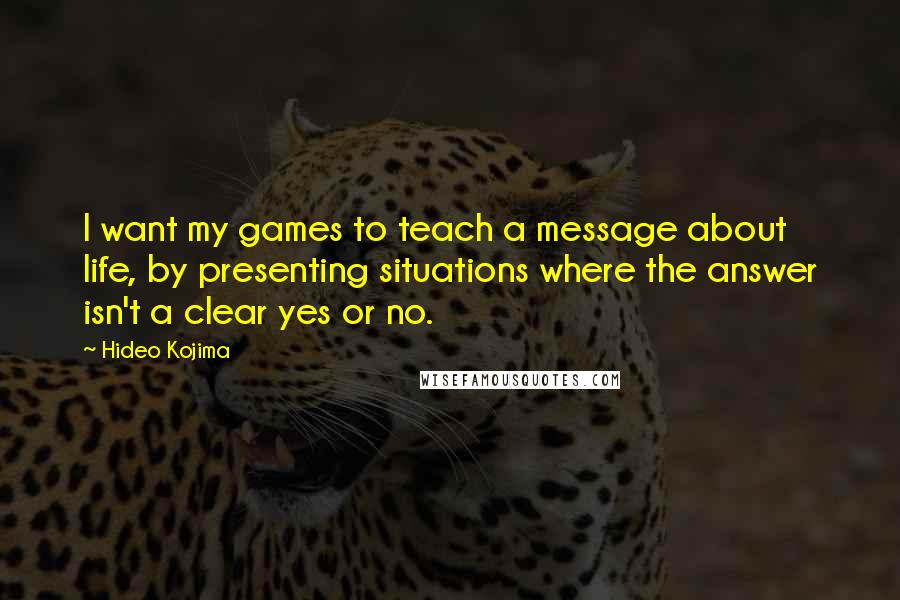 Hideo Kojima Quotes: I want my games to teach a message about life, by presenting situations where the answer isn't a clear yes or no.