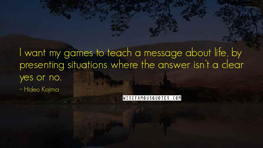 Hideo Kojima Quotes: I want my games to teach a message about life, by presenting situations where the answer isn't a clear yes or no.