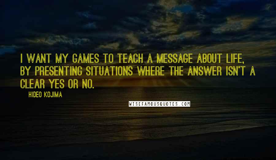 Hideo Kojima Quotes: I want my games to teach a message about life, by presenting situations where the answer isn't a clear yes or no.