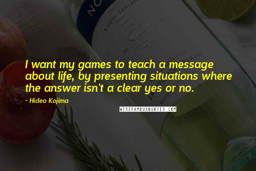 Hideo Kojima Quotes: I want my games to teach a message about life, by presenting situations where the answer isn't a clear yes or no.