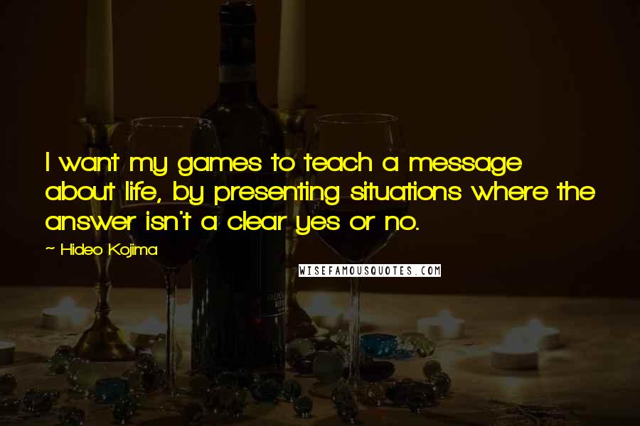 Hideo Kojima Quotes: I want my games to teach a message about life, by presenting situations where the answer isn't a clear yes or no.