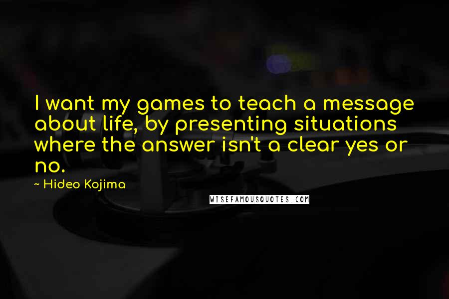 Hideo Kojima Quotes: I want my games to teach a message about life, by presenting situations where the answer isn't a clear yes or no.