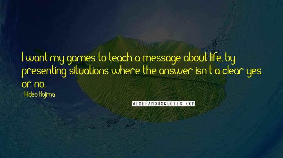 Hideo Kojima Quotes: I want my games to teach a message about life, by presenting situations where the answer isn't a clear yes or no.