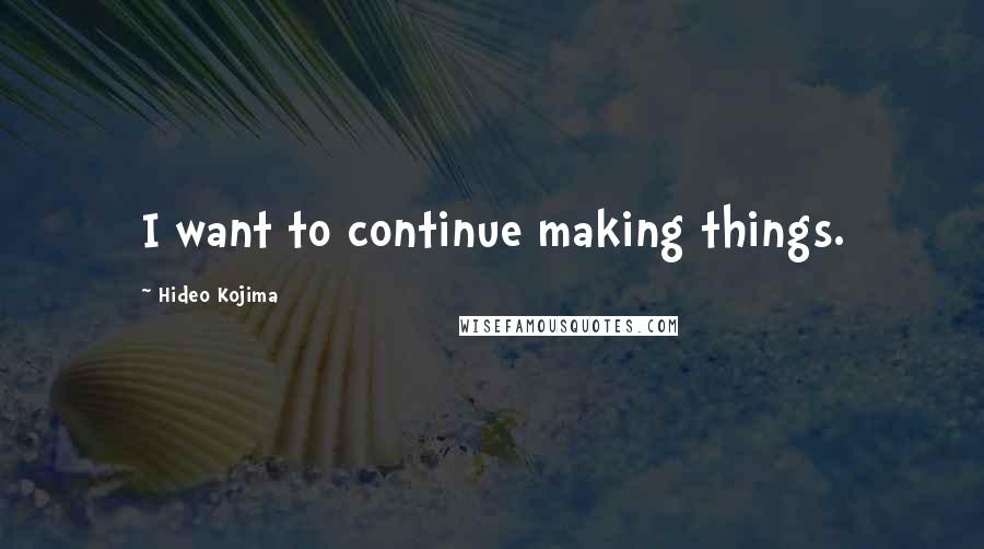 Hideo Kojima Quotes: I want to continue making things.