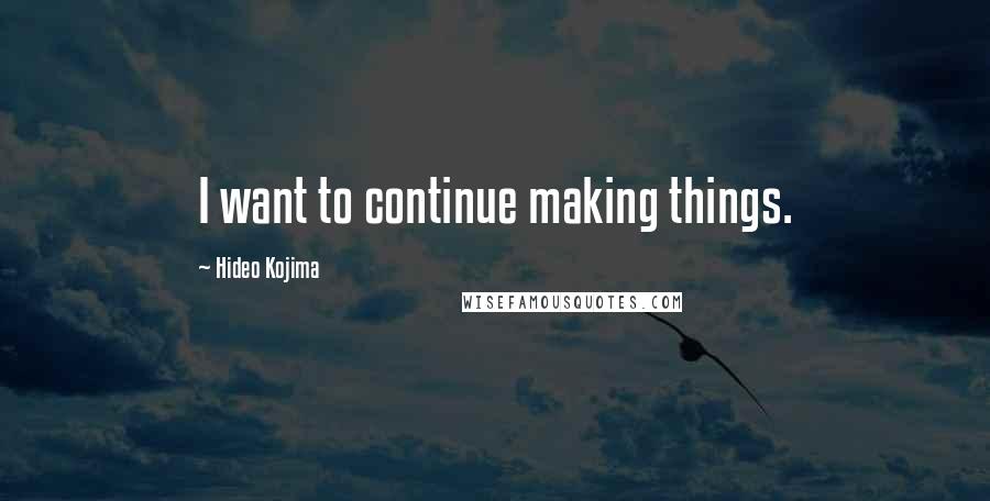 Hideo Kojima Quotes: I want to continue making things.