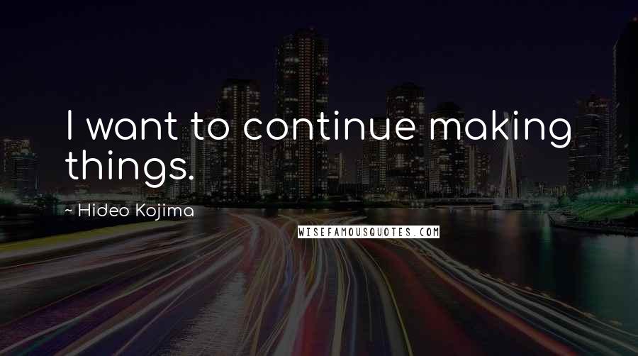 Hideo Kojima Quotes: I want to continue making things.