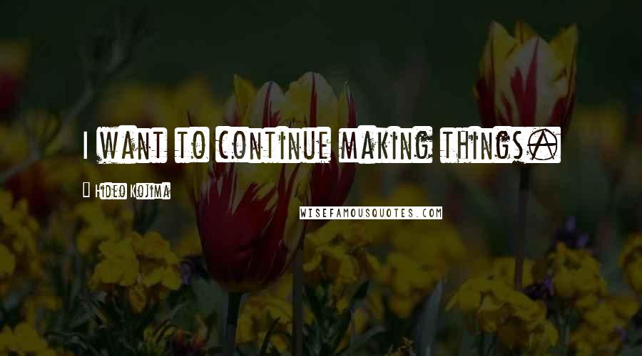 Hideo Kojima Quotes: I want to continue making things.