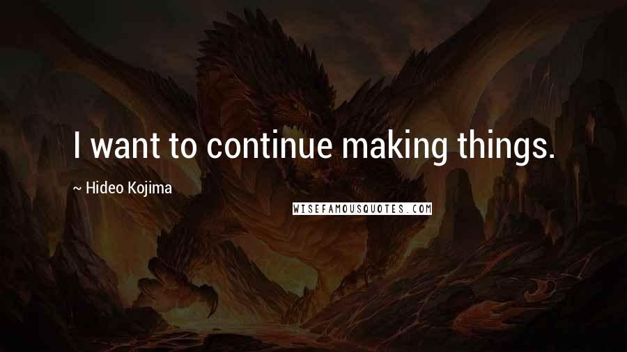 Hideo Kojima Quotes: I want to continue making things.