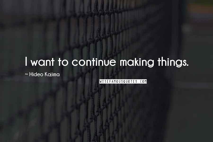 Hideo Kojima Quotes: I want to continue making things.
