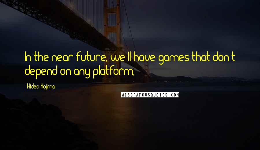 Hideo Kojima Quotes: In the near future, we'll have games that don't depend on any platform,