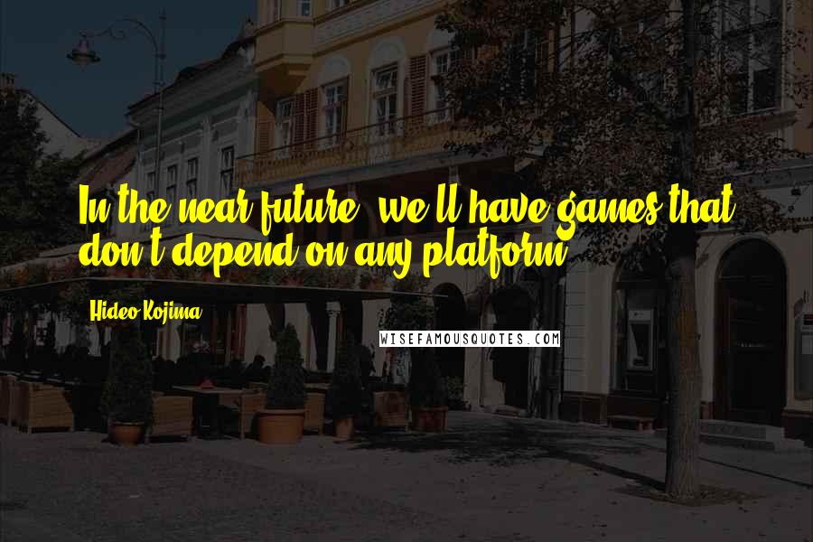 Hideo Kojima Quotes: In the near future, we'll have games that don't depend on any platform,