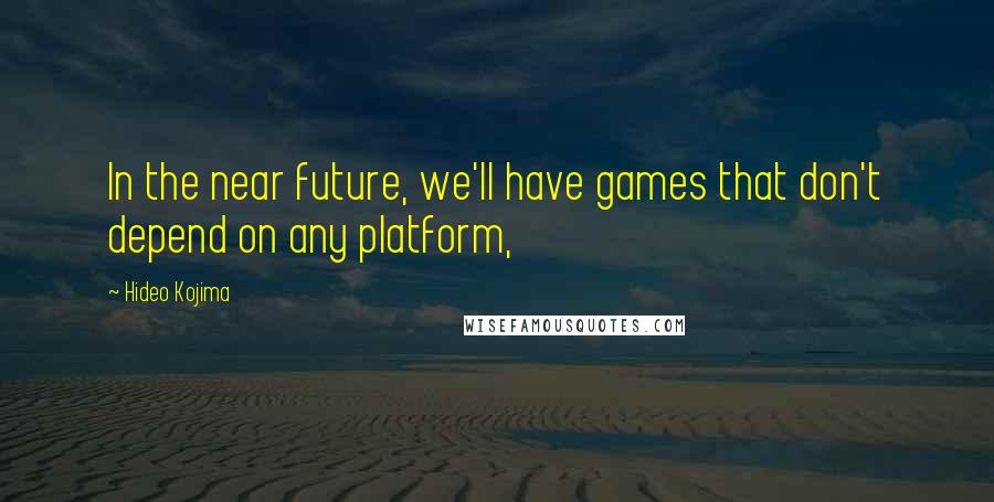 Hideo Kojima Quotes: In the near future, we'll have games that don't depend on any platform,
