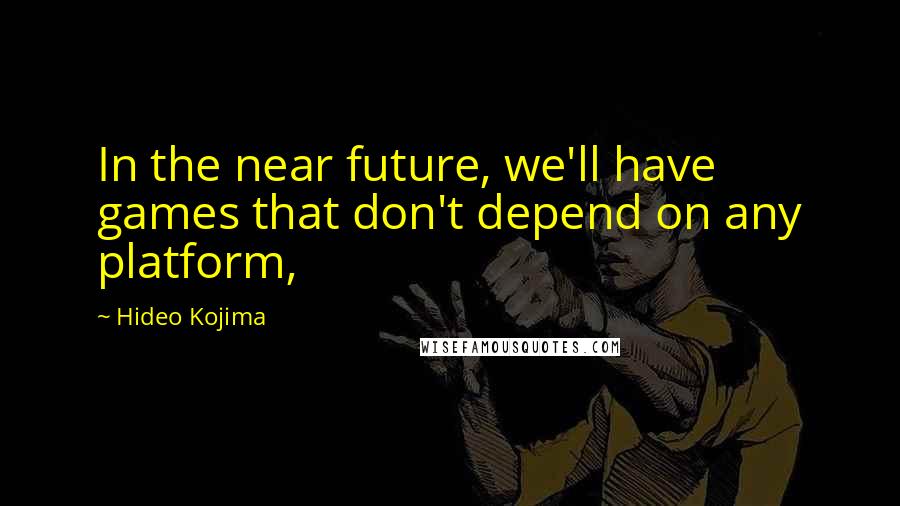 Hideo Kojima Quotes: In the near future, we'll have games that don't depend on any platform,