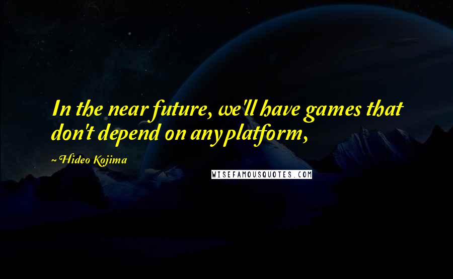 Hideo Kojima Quotes: In the near future, we'll have games that don't depend on any platform,