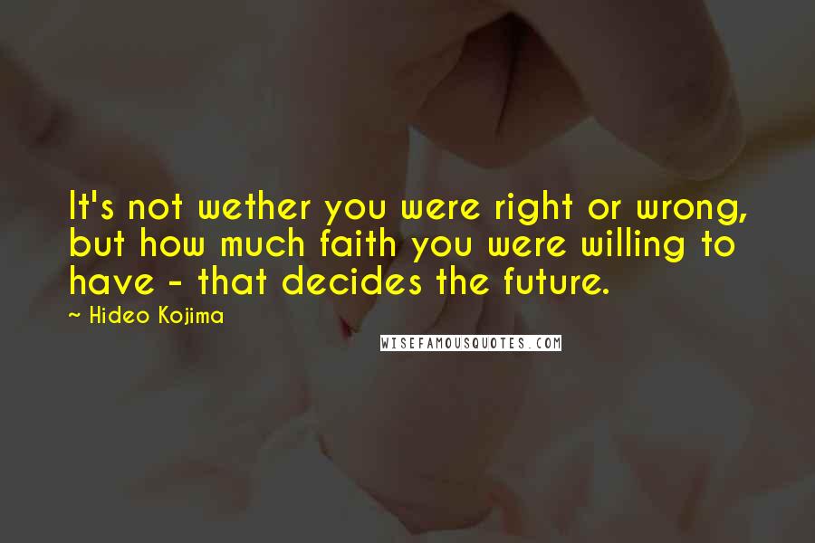 Hideo Kojima Quotes: It's not wether you were right or wrong, but how much faith you were willing to have - that decides the future.