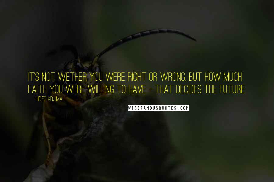 Hideo Kojima Quotes: It's not wether you were right or wrong, but how much faith you were willing to have - that decides the future.