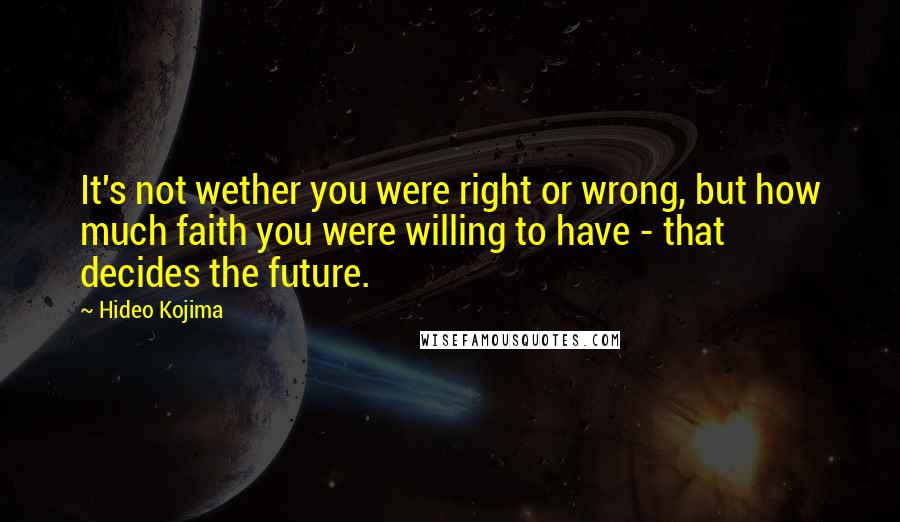 Hideo Kojima Quotes: It's not wether you were right or wrong, but how much faith you were willing to have - that decides the future.