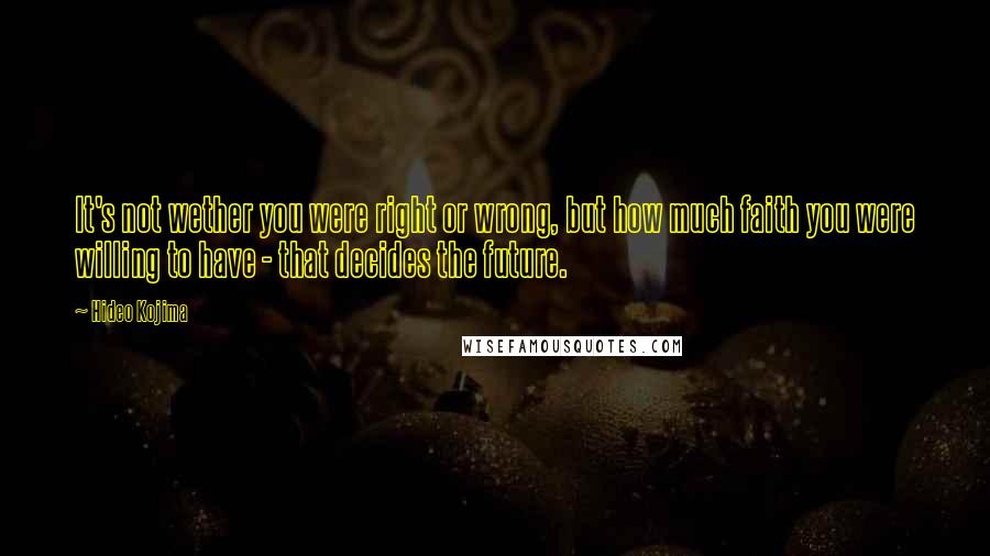 Hideo Kojima Quotes: It's not wether you were right or wrong, but how much faith you were willing to have - that decides the future.