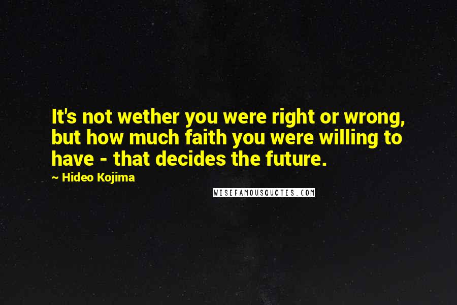 Hideo Kojima Quotes: It's not wether you were right or wrong, but how much faith you were willing to have - that decides the future.