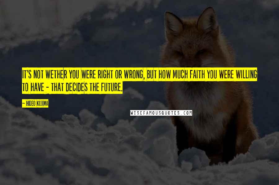 Hideo Kojima Quotes: It's not wether you were right or wrong, but how much faith you were willing to have - that decides the future.