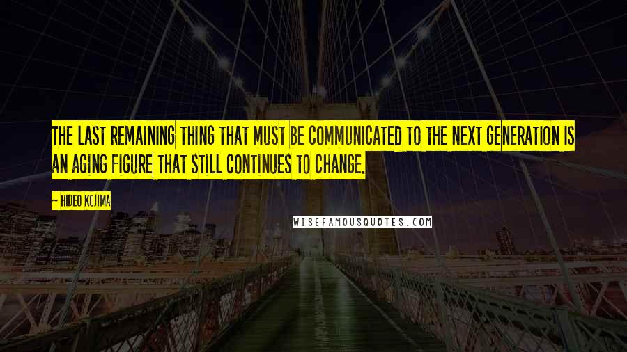 Hideo Kojima Quotes: The last remaining thing that must be communicated to the next generation is an aging figure that still continues to change.