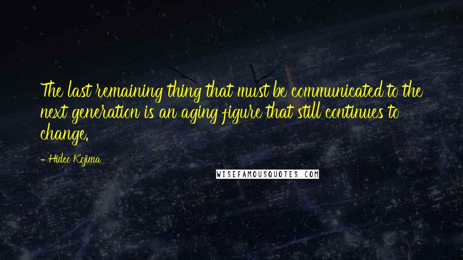 Hideo Kojima Quotes: The last remaining thing that must be communicated to the next generation is an aging figure that still continues to change.