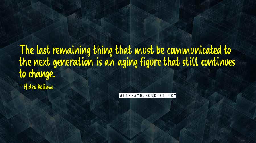 Hideo Kojima Quotes: The last remaining thing that must be communicated to the next generation is an aging figure that still continues to change.