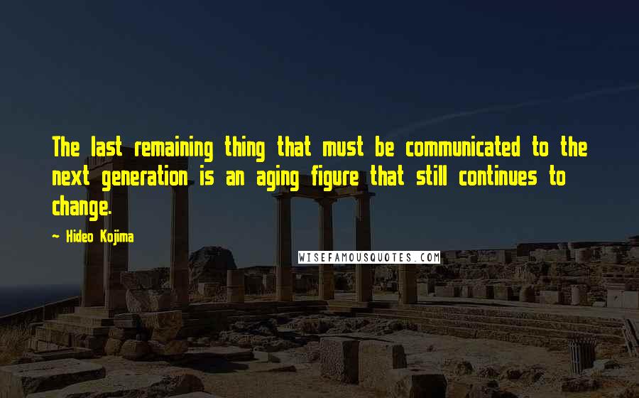 Hideo Kojima Quotes: The last remaining thing that must be communicated to the next generation is an aging figure that still continues to change.