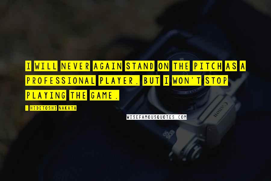 Hidetoshi Nakata Quotes: I will never again stand on the pitch as a professional player. But I won't stop playing the game.