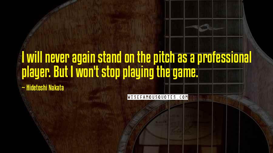 Hidetoshi Nakata Quotes: I will never again stand on the pitch as a professional player. But I won't stop playing the game.