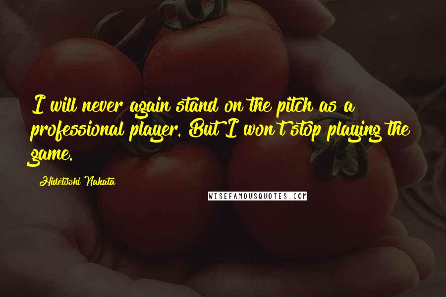 Hidetoshi Nakata Quotes: I will never again stand on the pitch as a professional player. But I won't stop playing the game.