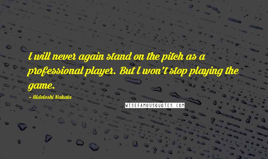 Hidetoshi Nakata Quotes: I will never again stand on the pitch as a professional player. But I won't stop playing the game.