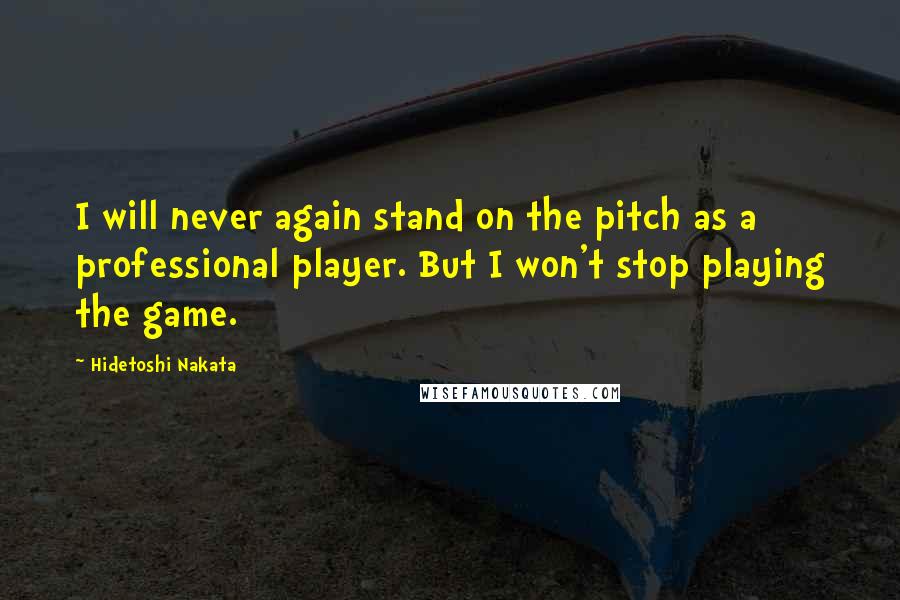 Hidetoshi Nakata Quotes: I will never again stand on the pitch as a professional player. But I won't stop playing the game.