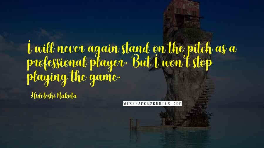 Hidetoshi Nakata Quotes: I will never again stand on the pitch as a professional player. But I won't stop playing the game.