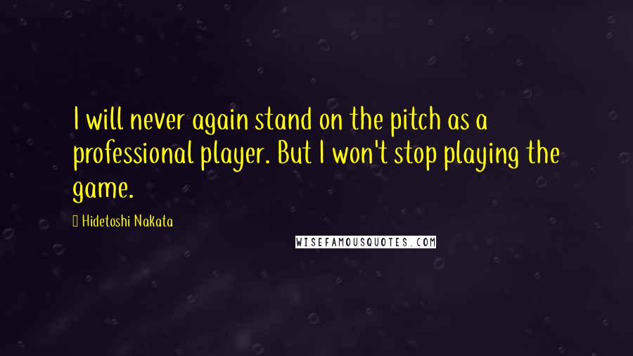 Hidetoshi Nakata Quotes: I will never again stand on the pitch as a professional player. But I won't stop playing the game.