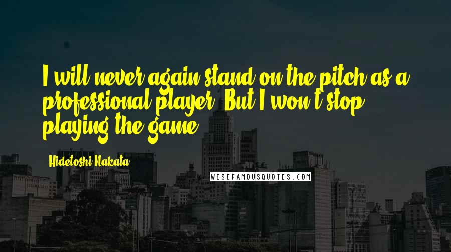 Hidetoshi Nakata Quotes: I will never again stand on the pitch as a professional player. But I won't stop playing the game.