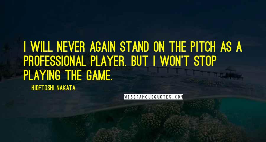 Hidetoshi Nakata Quotes: I will never again stand on the pitch as a professional player. But I won't stop playing the game.