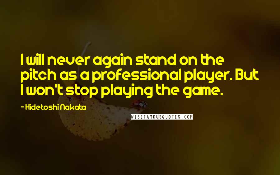 Hidetoshi Nakata Quotes: I will never again stand on the pitch as a professional player. But I won't stop playing the game.