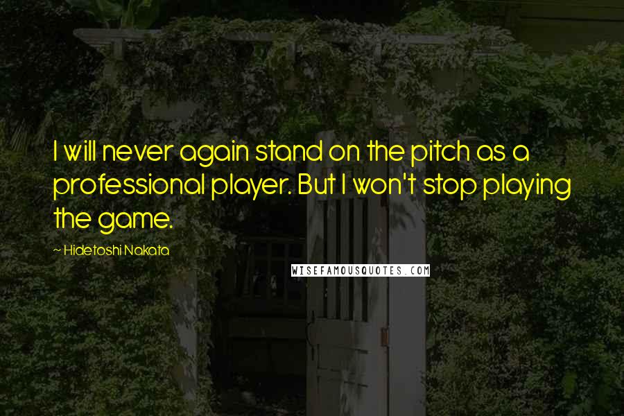 Hidetoshi Nakata Quotes: I will never again stand on the pitch as a professional player. But I won't stop playing the game.