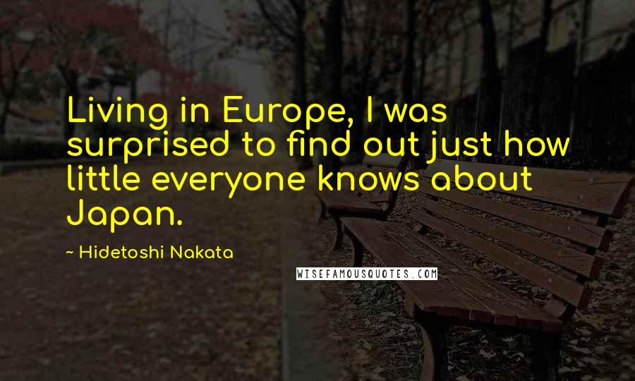 Hidetoshi Nakata Quotes: Living in Europe, I was surprised to find out just how little everyone knows about Japan.