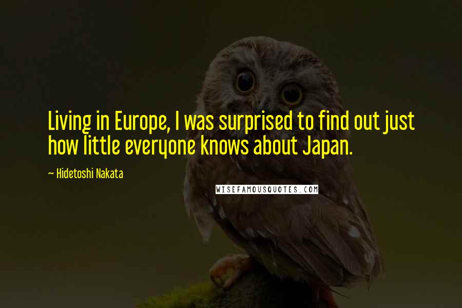 Hidetoshi Nakata Quotes: Living in Europe, I was surprised to find out just how little everyone knows about Japan.