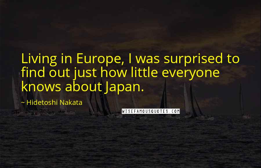 Hidetoshi Nakata Quotes: Living in Europe, I was surprised to find out just how little everyone knows about Japan.