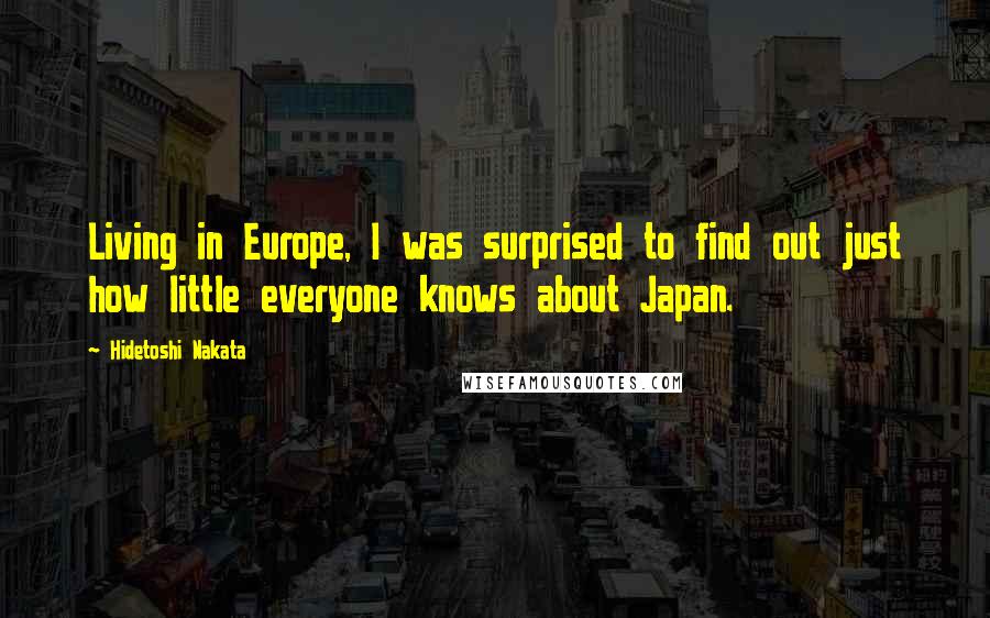 Hidetoshi Nakata Quotes: Living in Europe, I was surprised to find out just how little everyone knows about Japan.