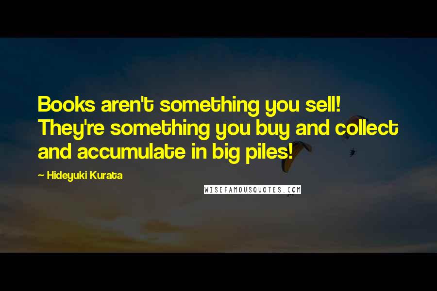 Hideyuki Kurata Quotes: Books aren't something you sell! They're something you buy and collect and accumulate in big piles!